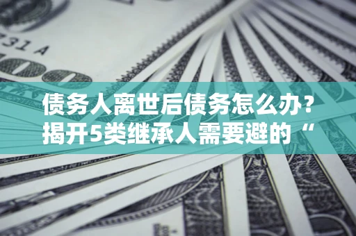 武汉债务人离世后债务怎么办？揭开5类继承人需要避的“坑”
