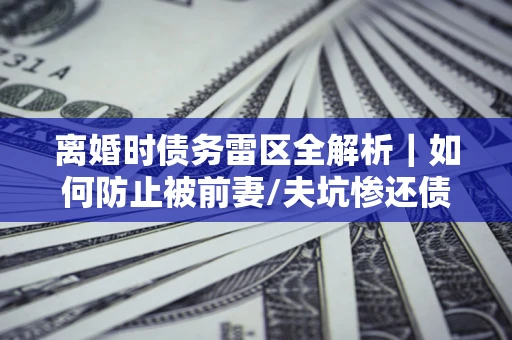 武汉离婚时债务雷区全解析｜如何防止被前妻/夫坑惨还债？